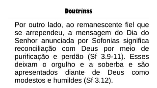Doutrinas
Por outro lado, ao remanescente fiel que
se arrependeu, a mensagem do Dia do
Senhor anunciada por Sofonias significa
reconciliação com Deus por meio de
purificação e perdão (Sf 3.9-11). Esses
deixam o orgulho e a soberba e são
apresentados diante de Deus como
modestos e humildes (Sf 3.12).
 