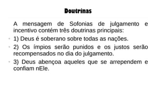 Doutrinas
A mensagem de Sofonias de julgamento e
incentivo contém três doutrinas principais:
● 1) Deus é soberano sobre todas as nações.
● 2) Os ímpios serão punidos e os justos serão
recompensados no dia do julgamento.
● 3) Deus abençoa aqueles que se arrependem e
confiam nEle.
 