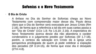 Sofonias e o Novo Testamento
● O Dia de Cristo
– A ênfase no Dia do Senhor de Sofonias chega ao Novo
Testamento com compreensão maior desse dia. Paulo deixa
claro que o Dia do Senhor será executado por Jesus Cristo (Rm
2.16), de forma que a referência a tal dia em suas cartas passa a
ser “Dia de Cristo” (1Co 1.8; Fp 1.6,10; 2.16). A expectativa do
Novo Testamento acerca desse dia não abandona o caráter
condenatório e o julgamento predito por Sofonias (Sf 1.7-18),
porém, a certeza da salvação em Cristo dá à igreja uma
perspectiva privilegiada de quem já pode celebrar a expiação
dos pecados (Sf 3.14-15), de forma que esse dia é desejado
(2Tm 4.8).
 