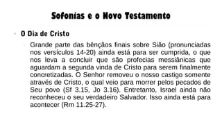 Sofonias e o Novo Testamento
● O Dia de Cristo
– Grande parte das bênçãos finais sobre Sião (pronunciadas
nos versículos 14-20) ainda está para ser cumprida, o que
nos leva a concluir que são profecias messiânicas que
aguardam a segunda vinda de Cristo para serem finalmente
concretizadas. O Senhor removeu o nosso castigo somente
através de Cristo, o qual veio para morrer pelos pecados de
Seu povo (Sf 3.15, Jo 3.16). Entretanto, Israel ainda não
reconheceu o seu verdadeiro Salvador. Isso ainda está para
acontecer (Rm 11.25-27).
 