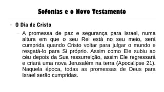 Sofonias e o Novo Testamento
● O Dia de Cristo
– A promessa de paz e segurança para Israel, numa
altura em que o seu Rei está no seu meio, será
cumprida quando Cristo voltar para julgar o mundo e
resgatá-lo para Si próprio. Assim como Ele subiu ao
céu depois da Sua ressurreição, assim Ele regressará
e criará uma nova Jerusalém na terra (Apocalipse 21).
Naquela época, todas as promessas de Deus para
Israel serão cumpridas.
 