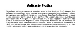 Aplicação Prática
Com alguns ajustes em nomes e situações, esse profeta do século 7 a.C. poderia ficar
atrás dos nossos púlpitos hoje e entregar a mesma mensagem de julgamento dos ímpios e
de esperança para os fiéis. Sofonias nos recorda que Deus fica ofendido com os pecados
morais e religiosos de Seu povo. O povo de Deus não escapará de punição quando peca
deliberadamente. A punição pode ser dolorosa, mas o seu propósito é redentor e não
punitivo. A inevitabilidade da punição sobre a impiedade dá conforto em um momento em
que parece que o mal está desenfreado e vitorioso. Temos a liberdade de desobedecer a
Deus, mas não a liberdade para escapar das consequências dessa desobediência. Aqueles
que são fiéis a Deus podem ser relativamente poucos, mas Deus não os esquece.
 