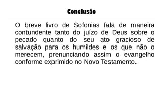 Conclusão
O breve livro de Sofonias fala de maneira
contundente tanto do juízo de Deus sobre o
pecado quanto do seu ato gracioso de
salvação para os humildes e os que não o
merecem, prenunciando assim o evangelho
conforme exprimido no Novo Testamento.
 