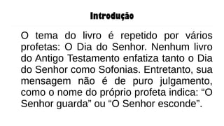 Introdução
O tema do livro é repetido por vários
profetas: O Dia do Senhor. Nenhum livro
do Antigo Testamento enfatiza tanto o Dia
do Senhor como Sofonias. Entretanto, sua
mensagem não é de puro julgamento,
como o nome do próprio profeta indica: “O
Senhor guarda” ou “O Senhor esconde”.
 