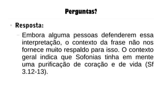 Perguntas?
● Resposta:
– Embora alguma pessoas defenderem essa
interpretação, o contexto da frase não nos
fornece muito respaldo para isso. O contexto
geral indica que Sofonias tinha em mente
uma purificação de coração e de vida (Sf
3.12-13).
 