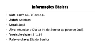 Informações Básicas
● Data: Entre 640 e 609 a.C.
● Autor: Sofonias
● Local: Judá
● Alvo: Anunciar o Dia da Ira do Senhor ao povo de Judá
● Versículo-chave: Sf 1.14
● Palavra-chave: Dia do Senhor
 