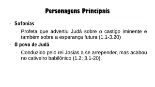Personagens Principais
● Sofonias
– Profeta que advertiu Judá sobre o castigo iminente e
também sobre a esperança futura (1.1-3.20)
● O povo de Judá
– Conduzido pelo rei Josias a se arrepender, mas acabou
no cativeiro babilônico (1.2; 3.1-20).
 
