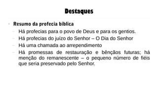 Destaques
● Resumo da profecia bíblica
– Há profecias para o povo de Deus e para os gentios.
– Há profecias do juízo do Senhor – O Dia do Senhor
– Há uma chamada ao arrependimento
– Há promessas de restauração e bênçãos futuras; há
menção do remanescente – o pequeno número de fiéis
que seria preservado pelo Senhor.
 