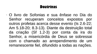 Doutrinas
● O livro de Sofonias e sua ênfase no Dia do
Senhor recuperam conceitos expostos por
outros profetas acerca desse evento (Is 2.6-22;
Am 5.18-20; 8.3-13). Diante da destruição total
da criação (Sf 1.2-3) por conta da ira do
Senhor, a misericórdia de Deus se sobressai
com o chamado ao arrependimento de um
remanescente fiel, difundido a todas as nações.
 