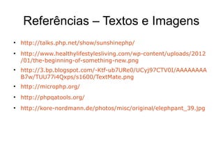 Referências – Textos e Imagens
●
http://talks.php.net/show/sunshinephp/
●
http://www.healthylifestylesliving.com/wp-content/uploads/2012
/01/the-beginning-of-something-new.png
●
http://3.bp.blogspot.com/-Ktf-ub7URe0/UCyj97CTV0I/AAAAAAAA
B7w/TUU77i4Qxps/s1600/TextMate.png
●
http://microphp.org/
●
http://phpqatools.org/
●
http://kore-nordmann.de/photos/misc/original/elephpant_39.jpg
 