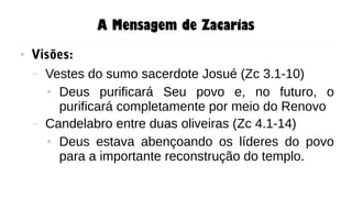 A Mensagem de Zacarias
● Visões:
– Vestes do sumo sacerdote Josué (Zc 3.1-10)
● Deus purificará Seu povo e, no futuro, o
purificará completamente por meio do Renovo
– Candelabro entre duas oliveiras (Zc 4.1-14)
● Deus estava abençoando os líderes do povo
para a importante reconstrução do templo.
 