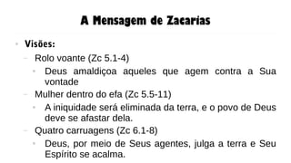 A Mensagem de Zacarias
● Visões:
– Rolo voante (Zc 5.1-4)
● Deus amaldiçoa aqueles que agem contra a Sua
vontade
– Mulher dentro do efa (Zc 5.5-11)
● A iniquidade será eliminada da terra, e o povo de Deus
deve se afastar dela.
– Quatro carruagens (Zc 6.1-8)
● Deus, por meio de Seus agentes, julga a terra e Seu
Espírito se acalma.
 