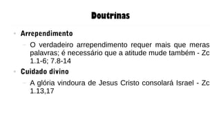 Doutrinas
● Arrependimento
– O verdadeiro arrependimento requer mais que meras
palavras; é necessário que a atitude mude também - Zc
1.1-6; 7.8-14
● Cuidado divino
– A glória vindoura de Jesus Cristo consolará Israel - Zc
1.13,17
 