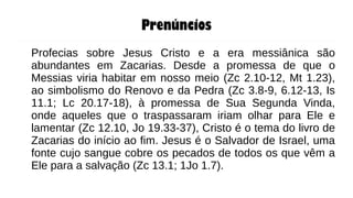 Prenúncios
Profecias sobre Jesus Cristo e a era messiânica são
abundantes em Zacarias. Desde a promessa de que o
Messias viria habitar em nosso meio (Zc 2.10-12, Mt 1.23),
ao simbolismo do Renovo e da Pedra (Zc 3.8-9, 6.12-13, Is
11.1; Lc 20.17-18), à promessa de Sua Segunda Vinda,
onde aqueles que o traspassaram iriam olhar para Ele e
lamentar (Zc 12.10, Jo 19.33-37), Cristo é o tema do livro de
Zacarias do início ao fim. Jesus é o Salvador de Israel, uma
fonte cujo sangue cobre os pecados de todos os que vêm a
Ele para a salvação (Zc 13.1; 1Jo 1.7).
 