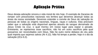 Aplicação Prática
Deus deseja adoração sincera e vida moral de nós hoje. O exemplo de Zacarias de
romper com preconceitos nacionais nos lembra que devemos alcançar todas as
áreas da nossa sociedade. Devemos estender o convite de Deus de salvação às
pessoas de todas as origens nacionais, línguas, raças e culturas. Elas precisam
saber que a salvação está disponível apenas através do sangue derramado de
Jesus Cristo na cruz, o qual morreu em nosso lugar para expiar o pecado.
Entretanto, se rejeitarmos esse sacrifício, não há um outro sacrifício pelo qual
possamos ser reconciliados com Deus. Não há outro nome debaixo do céu pelo
qual importa que sejamos salvos (At 4.12). Não há tempo a perder, hoje é o dia da
salvação (2Co 6.2).
 