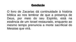 Conclusão
O livro de Zacarias dá continuidade à história
bíblica ao nos lembrar de que a presença de
Deus, por meio do seu Espírito, está na
essência de um Israel restaurado, enquanto ao
mesmo tempo prenuncia a morte sacrificial do
Messias que virá.
 