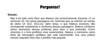 Perguntas?
● Solução:
– Não é de todo certo dizer que Mateus cita exclusivamente Zacarias 11 ou
Jeremias 32. Há outras passagens em Jeremias que se referem ao campo
do oleiro (Jr 18.2; 19.2,11); além disso, o que Mateus escreveu não
corresponde exatamente a nenhuma dessas passagens. Mateus combinou
vários elementos dessas profecias para dizer o que pretendia. Como
Jeremias é o livro profético mais proeminente, Mateus o menciona como
fonte da mensagem profética que está transmitindo. Era uma prática
comum naqueles dias citar o profeta mais popular.
 