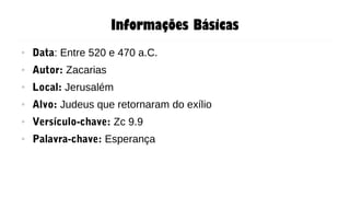 Informações Básicas
● Data: Entre 520 e 470 a.C.
● Autor: Zacarias
● Local: Jerusalém
● Alvo: Judeus que retornaram do exílio
● Versículo-chave: Zc 9.9
● Palavra-chave: Esperança
 