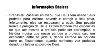 Informações Básicas
● Propósito: Zacarias enfatizou que Deus tem usado Seus
profetas para ensinar, advertir e corrigir o seu povo.
Infelizmente, eles se recusaram a ouvir. Seu pecado
trouxe a punição de Deus. O livro também traz evidências
de que até mesmo a profecia pode ser corrompida. A
história mostra que nesse período a profecia caiu em
descrédito entre os judeus, dando entrada ao período
entre os Testamentos quando nenhuma voz profética
duradoura falava ao povo de Deus.
 