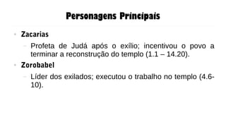 Personagens Principais
● Zacarias
– Profeta de Judá após o exílio; incentivou o povo a
terminar a reconstrução do templo (1.1 – 14.20).
● Zorobabel
– Líder dos exilados; executou o trabalho no templo (4.6-
10).
 