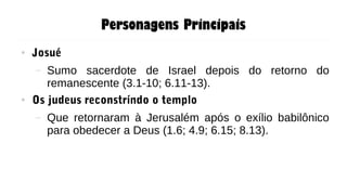 Personagens Principais
● Josué
– Sumo sacerdote de Israel depois do retorno do
remanescente (3.1-10; 6.11-13).
● Os judeus reconstríndo o templo
– Que retornaram à Jerusalém após o exílio babilônico
para obedecer a Deus (1.6; 4.9; 6.15; 8.13).
 
