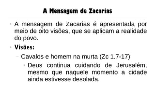 A Mensagem de Zacarias
● A mensagem de Zacarias é apresentada por
meio de oito visões, que se aplicam a realidade
do povo.
● Visões:
– Cavalos e homem na murta (Zc 1.7-17)
● Deus continua cuidando de Jerusalém,
mesmo que naquele momento a cidade
ainda estivesse desolada.
 