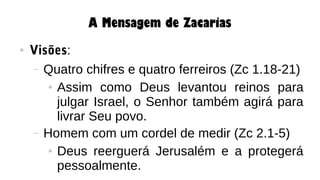 A Mensagem de Zacarias
● Visões:
– Quatro chifres e quatro ferreiros (Zc 1.18-21)
● Assim como Deus levantou reinos para
julgar Israel, o Senhor também agirá para
livrar Seu povo.
– Homem com um cordel de medir (Zc 2.1-5)
● Deus reerguerá Jerusalém e a protegerá
pessoalmente.
 