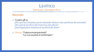 LEVÍTICO
Adoración y Santidad a DIOS.
DISCUSIÓN
 Cuadro 4B 17.
¿Por qué los cristianos ya no necesitan ofrecer más sacrificios de animales?
¿Por qué el sacrificio de Cristo fue más eficaz?
¿Qué logró para nosotros el sacrificio de Jesús?
 Himno: “Cabeza ensangrentada”.
“La cruz excelsa al contemplar”.
 