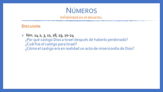 NÚMEROS
Infidelidad en el desierto.
DISCUSIÓN
 Nm. 14.2, 3, 11, 18, 19, 20-24
¿Por qué castigo Dios a Israel después de haberlo perdonado?
¿Cuál fue el castigo para Israel?
¿Cómo el castigo era en realidad un acto de misericordia de Dios?
 