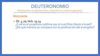DEUTERONOMIO
Exhortación a la lealtad a Dios y advertencia contra la apostasía.
DISCUSIÓN
 Dt. 4.20; Hch. 15.14
¿Cuál es el propósito sublime por el cual Dios liberó a Israel?
¿De qué manera se compara con la predicación del evangelio?
 