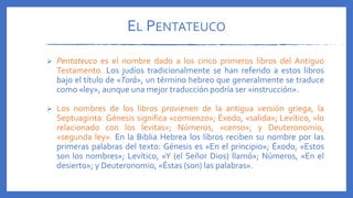 EL PENTATEUCO
 Pentateuco es el nombre dado a los cinco primeros libros del Antiguo
Testamento. Los judíos tradicionalmente se han referido a estos libros
bajo el título de «Torá», un término hebreo que generalmente se traduce
como «ley», aunque una mejor traducción podría ser «instrucción».
 Los nombres de los libros provienen de la antigua versión griega, la
Septuaginta. Génesis significa «comienzo»; Éxodo, «salida»; Levítico, «lo
relacionado con los levitas»; Números, «censo»; y Deuteronomio,
«segunda ley». En la Biblia Hebrea los libros reciben su nombre por las
primeras palabras del texto: Génesis es «En el principio»; Éxodo, «Estos
son los nombres»; Levítico, «Y (el Señor Dios) llamó»; Números, «En el
desierto»; y Deuteronomio, «Éstas (son) las palabras».
 