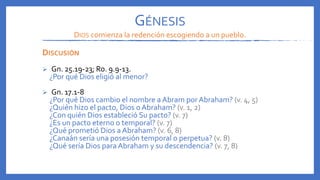 DISCUSIÓN
 Gn. 25.19-23; Ro. 9.9-13.
¿Por qué Dios eligió al menor?
 Gn. 17.1-8
¿Por qué Dios cambio el nombre a Abram por Abraham? (v. 4, 5)
¿Quién hizo el pacto, Dios o Abraham? (v. 1, 2)
¿Con quién Dios estableció Su pacto? (v. 7)
¿Es un pacto eterno o temporal? (v. 7)
¿Qué prometió Dios a Abraham? (v. 6, 8)
¿Canaán sería una posesión temporal o perpetua? (v. 8)
¿Qué sería Dios para Abraham y su descendencia? (v. 7, 8)
GÉNESIS
DIOS comienza la redención escogiendo a un pueblo.
 