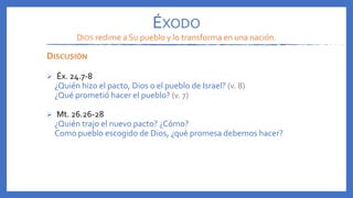 DISCUSIÓN
 Éx. 24.7-8
¿Quién hizo el pacto, Dios o el pueblo de Israel? (v. 8)
¿Qué prometió hacer el pueblo? (v. 7)
 Mt. 26.26-28
¿Quién trajo el nuevo pacto? ¿Cómo?
Como pueblo escogido de Dios, ¿qué promesa debemos hacer?
ÉXODO
DIOS redime a Su pueblo y lo transforma en una nación.
 