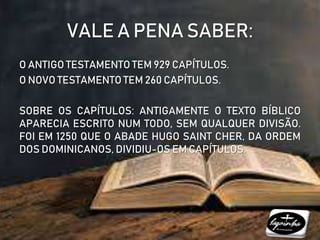 VALE A PENA SABER:
O ANTIGO TESTAMENTO TEM 929 CAPÍTULOS.
O NOVO TESTAMENTO TEM 260 CAPÍTULOS.
SOBRE OS CAPÍTULOS: ANTIGAMENTE O TEXTO BÍBLICO
APARECIA ESCRITO NUM TODO, SEM QUALQUER DIVISÃO.
FOI EM 1250 QUE O ABADE HUGO SAINT CHER, DA ORDEM
DOS DOMINICANOS, DIVIDIU-OS EM CAPÍTULOS.
 