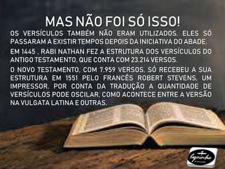 MAS NÃO FOI SÓ ISSO!
OS VERSÍCULOS TAMBÉM NÃO ERAM UTILIZADOS. ELES SÓ
PASSARAM A EXISTIR TEMPOS DEPOIS DA INICIATIVA DO ABADE.
EM 1445 , RABI NATHAN FEZ A ESTRUTURA DOS VERSÍCULOS DO
ANTIGO TESTAMENTO, QUE CONTA COM 23.214 VERSOS.
O NOVO TESTAMENTO, COM 7.959 VERSOS, SÓ RECEBEU A SUA
ESTRUTURA EM 1551 PELO FRANCÊS ROBERT STEVENS, UM
IMPRESSOR. POR CONTA DA TRADUÇÃO A QUANTIDADE DE
VERSÍCULOS PODE OSCILAR, COMO ACONTECE ENTRE A VERSÃO
NA VULGATA LATINA E OUTRAS.
 