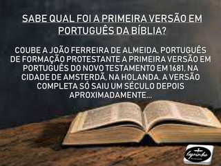 SABE QUAL FOI A PRIMEIRA VERSÃO EM
PORTUGUÊS DA BÍBLIA?
COUBE A JOÃO FERREIRA DE ALMEIDA, PORTUGUÊS
DE FORMAÇÃO PROTESTANTE A PRIMEIRA VERSÃO EM
PORTUGUÊS DO NOVO TESTAMENTO EM 1681, NA
CIDADE DE AMSTERDÃ, NA HOLANDA. A VERSÃO
COMPLETA SÓ SAIU UM SÉCULO DEPOIS
APROXIMADAMENTE...
 