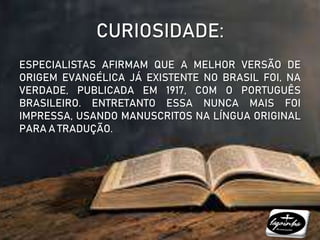 CURIOSIDADE:
ESPECIALISTAS AFIRMAM QUE A MELHOR VERSÃO DE
ORIGEM EVANGÉLICA JÁ EXISTENTE NO BRASIL FOI, NA
VERDADE, PUBLICADA EM 1917, COM O PORTUGUÊS
BRASILEIRO. ENTRETANTO ESSA NUNCA MAIS FOI
IMPRESSA, USANDO MANUSCRITOS NA LÍNGUA ORIGINAL
PARA A TRADUÇÃO.
 
