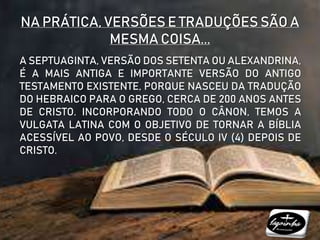 NA PRÁTICA, VERSÕES E TRADUÇÕES SÃO A
MESMA COISA...
A SEPTUAGINTA, VERSÃO DOS SETENTA OU ALEXANDRINA,
É A MAIS ANTIGA E IMPORTANTE VERSÃO DO ANTIGO
TESTAMENTO EXISTENTE, PORQUE NASCEU DA TRADUÇÃO
DO HEBRAICO PARA O GREGO, CERCA DE 200 ANOS ANTES
DE CRISTO. INCORPORANDO TODO O CÂNON, TEMOS A
VULGATA LATINA COM O OBJETIVO DE TORNAR A BÍBLIA
ACESSÍVEL AO POVO, DESDE O SÉCULO IV (4) DEPOIS DE
CRISTO.
 