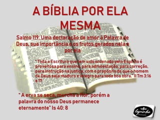 “ A erva se seca, murcha a flor; porém a
palavra do nosso Deus permanece
eternamente” Is 40: 8
“ Toda a Escritura que tem sido ordenadapelo Espírito é
proveitosapara ensino, para admoestação,para correção,
para instrução na justiça, com o propósitode que o homem
de Deus seja maduro e íntegro para toda boa obra.” II Tm 3:16
e 17
Salmo 119: Uma declaração de amor à Palavra de
Deus, sua importância e os frutos gerados nela e
por ela
A BÍBLIA POR ELA
MESMA
 