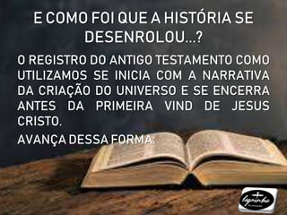 E COMO FOI QUE A HISTÓRIA SE
DESENROLOU...?
O REGISTRO DO ANTIGO TESTAMENTO COMO
UTILIZAMOS SE INICIA COM A NARRATIVA
DA CRIAÇÃO DO UNIVERSO E SE ENCERRA
ANTES DA PRIMEIRA VIND DE JESUS
CRISTO.
AVANÇA DESSA FORMA:
 