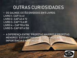 OUTRAS CURIOSIDADES
• OS SALMOS ESTÃO DIVIDIDOS EM 5 LIVROS
LIVRO 1- CAP 1 A 41
LIVRO 2- CAP 42 A 72
LIVRO 3- CAP 73 A 89
LIVRO 4 – CAP 90 A 106
LIVRO 5- CAP 107 A 150
• A DIFERENÇA ENTRE “PROFETAS MAIORES E PROFETAS
MENORES” ESTÁ NO TAMANHO DOS LIVROS, NÃO NA
IMPORTÂNCIA E NEM EM STATUS
 