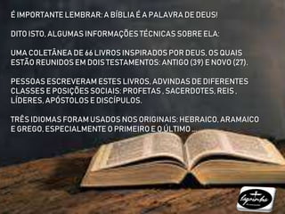 É IMPORTANTE LEMBRAR: A BÍBLIA É A PALAVRA DE DEUS!
DITO ISTO, ALGUMAS INFORMAÇÕES TÉCNICAS SOBRE ELA:
UMA COLETÂNEA DE 66 LIVROS INSPIRADOS POR DEUS, OS QUAIS
ESTÃO REUNIDOS EM DOIS TESTAMENTOS: ANTIGO (39) E NOVO (27).
PESSOAS ESCREVERAM ESTES LIVROS, ADVINDAS DE DIFERENTES
CLASSES E POSIÇÕES SOCIAIS: PROFETAS , SACERDOTES, REIS ,
LÍDERES, APÓSTOLOS E DISCÍPULOS.
TRÊS IDIOMAS FORAM USADOS NOS ORIGINAIS: HEBRAICO, ARAMAICO
E GREGO, ESPECIALMENTE O PRIMEIRO E O ÚLTIMO ...
 