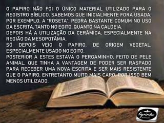 O PAPIRO NÃO FOI O ÚNICO MATERIAL UTILIZADO PARA O
REGISTRO BÍBLICO. SABEMOS QUE INICIALMENTE FORA USADA,
POR EXEMPLO, A “ROSETA”, PEDRA BASTANTE COMUM NO USO
DA ESCRITA, TANTO NO EGITO, QUANTO NA CALDEIA.
DEPOIS HÁ A UTILIZAÇÃO DA CERÂMICA, ESPECIALMENTE NA
REGIÃO DA MESOPOTÂMIA.
SÓ DEPOIS VEIO O PAPIRO, DE ORIGEM VEGETAL,
ESPECIALMENTE USADO NO EGITO.
POSTERIOR A ESTES ESTAVA O PERGAMINHO, FEITO DE PELE
ANIMAL, QUE TINHA A VANTAGEM DE PODER SER RASPADO
PARA RECEBER UMA NOVA ESCRITA E SER MAIS RESISTENTE
QUE O PAPIRO, ENTRETANTO MUITO MAIS CARO, POR ISSO BEM
MENOS UTILIZADO.
 