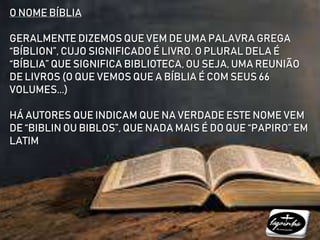 O NOME BÍBLIA
GERALMENTE DIZEMOS QUE VEM DE UMA PALAVRA GREGA
“BÍBLION”, CUJO SIGNIFICADO É LIVRO. O PLURAL DELA É
“BÍBLIA” QUE SIGNIFICA BIBLIOTECA, OU SEJA, UMA REUNIÃO
DE LIVROS (O QUE VEMOS QUE A BÍBLIA É COM SEUS 66
VOLUMES...)
HÁ AUTORES QUE INDICAM QUE NA VERDADE ESTE NOME VEM
DE “BIBLIN OU BIBLOS”, QUE NADA MAIS É DO QUE “PAPIRO” EM
LATIM
 