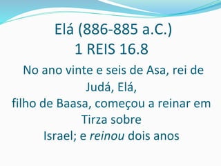 Elá (886-885 a.C.)
1 REIS 16.8
No ano vinte e seis de Asa, rei de
Judá, Elá,
filho de Baasa, começou a reinar em
Tirza sobre
Israel; e reinou dois anos
 