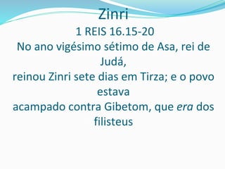 Zinri
1 REIS 16.15-20
No ano vigésimo sétimo de Asa, rei de
Judá,
reinou Zinri sete dias em Tirza; e o povo
estava
acampado contra Gibetom, que era dos
filisteus
 