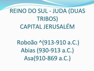 REINO DO SUL - JUDA (DUAS
TRIBOS)
CAPITAL JERUSALÉM
Roboão ^(913-910 a.C.)
Abias (930-913 a.C.)
Asa(910-869 a.C.)
 