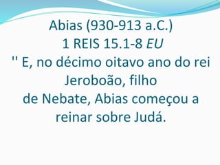 Abias (930-913 a.C.)
1 REIS 15.1-8 EU
'' E, no décimo oitavo ano do rei
Jeroboão, filho
de Nebate, Abias começou a
reinar sobre Judá.
 