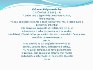 Reformas Religiosas de Asa
2 CRÔNICAS 15.1-19 ( 1-5)
^ Então, veio o Espírito de Deus sobre Azarias,
filho de Obede.
^ E saiu ao encontro de Asa e disse-lhe: Ouvime, Asa, e todo o Judá, e
Benjamim: O Senhor
está convosco, enquanto vós estais com ele, e, se
o buscardes, o achareis; porém, se o deixardes,
vos deixará. E Israel esteve por muitos dias sem o verdadeiro Deus, e sem
sacerdote que o ensinasse, e
sem lei.
Mas, quando na sua angústia se convertia ao
Senhor, Deus de Israel, e o buscava, o achava.
® E, naqueles tempos, não havia paz nem para
o que saía, nem para o que entrava, mas muitas
perturbações, sobre todos os habitantes daquelas
terras
 