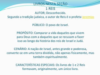 LIVROS NESTA SEÇÃO
1 REIS
AUTOR; Desconhecido.
Segundo a tradição judaica, o autor de Reis é o profeta Jeremias
PÚBLICO: O povo de Israel.
PROPÓSITO: Comparar a vida daqueles que vivem
para Deus com a daqueles que se recusam a fazer
isso ao longo da história dos reis de Israel e Judá.
CENÁRIO: A nação de Israel, antes grande e poderosa,
converte-se em uma terra dividida, não apenas fisicamente, mas
também espiritualmente.
CARACTERÍSTICAS ESPECIAIS: Os livros de 1 e 2 Reis
formavam, originalmente, um único livro.
 